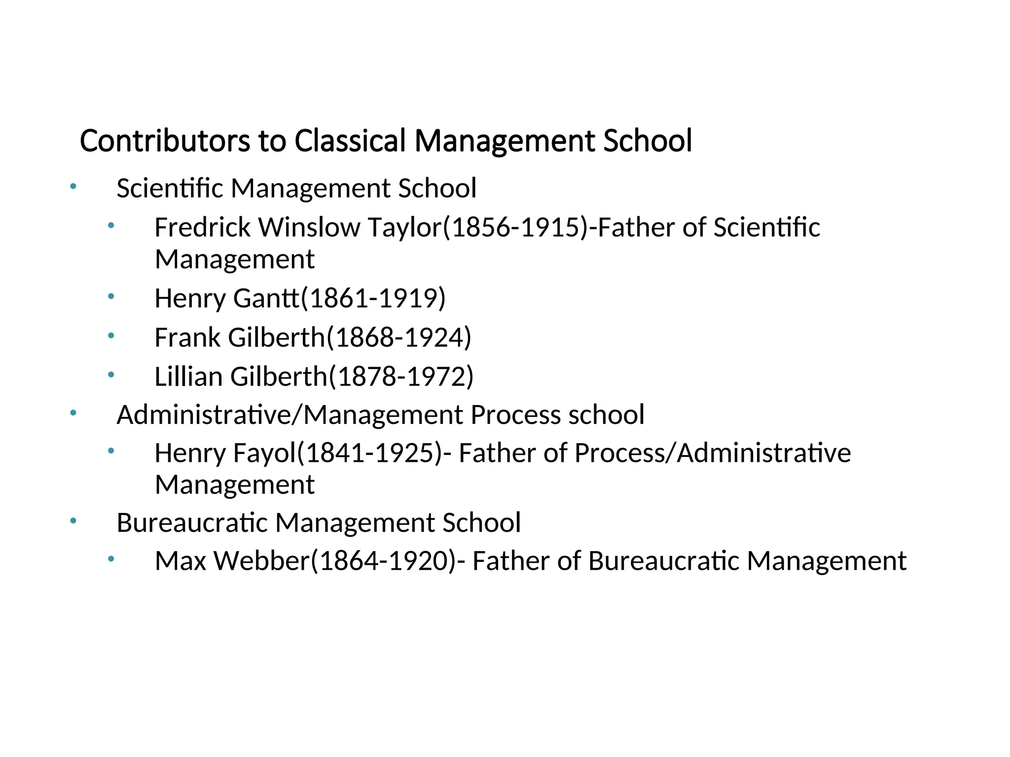 Contributors to Classical Management School
• Scientific Management School
• Fredrick Winslow Taylor(1856-1915)-Father of Scientific
Management
• Henry Gantt(1861-1919)
• Frank Gilberth(1868-1924)
• Lillian Gilberth(1878-1972)
• Administrative/Management Process school
• Henry Fayol(1841-1925)- Father of Process/Administrative
Management
• Bureaucratic Management School
• Max Webber(1864-1920)- Father of Bureaucratic Management
 