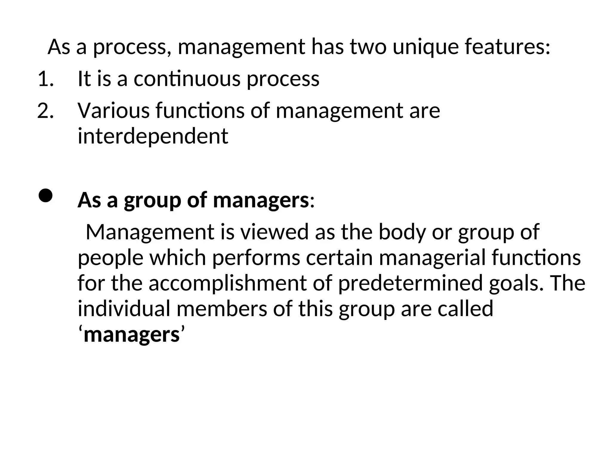 As a process, management has two unique features:
1. It is a continuous process
2. Various functions of management are
interdependent
 As a group of managers:
Management is viewed as the body or group of
people which performs certain managerial functions
for the accomplishment of predetermined goals. The
individual members of this group are called
‘managers’
 