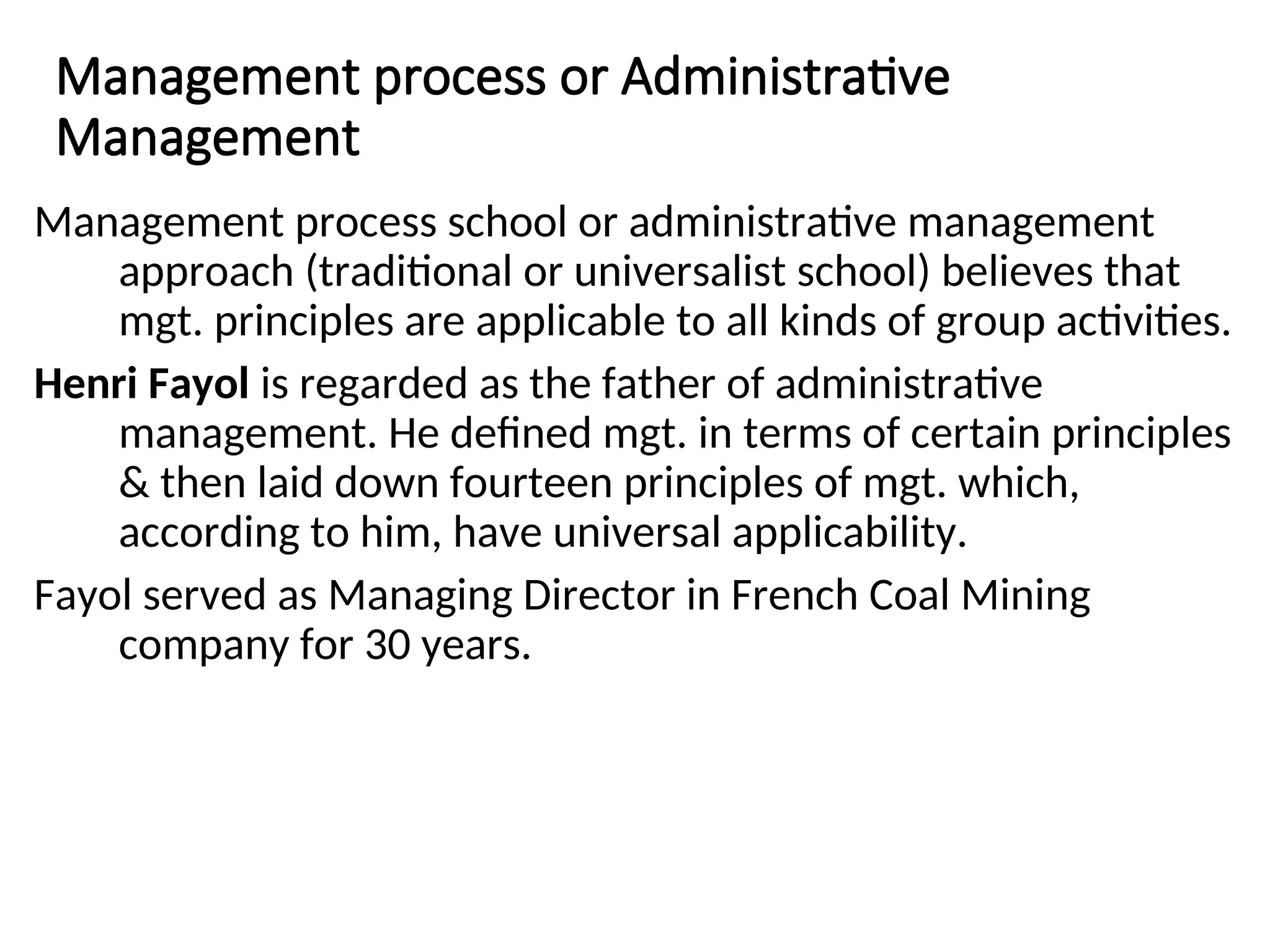 Management process or Administrative
Management
Management process school or administrative management
approach (traditional or universalist school) believes that
mgt. principles are applicable to all kinds of group activities.
Henri Fayol is regarded as the father of administrative
management. He defined mgt. in terms of certain principles
& then laid down fourteen principles of mgt. which,
according to him, have universal applicability.
Fayol served as Managing Director in French Coal Mining
company for 30 years.
 