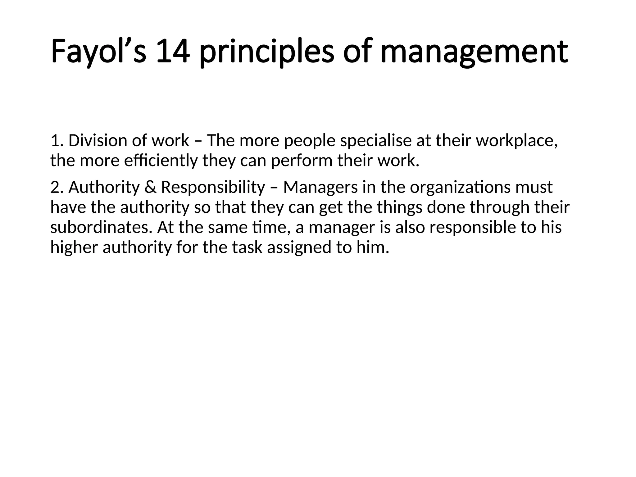 Fayol’s 14 principles of management
1. Division of work – The more people specialise at their workplace,
the more efficiently they can perform their work.
2. Authority & Responsibility – Managers in the organizations must
have the authority so that they can get the things done through their
subordinates. At the same time, a manager is also responsible to his
higher authority for the task assigned to him.
 