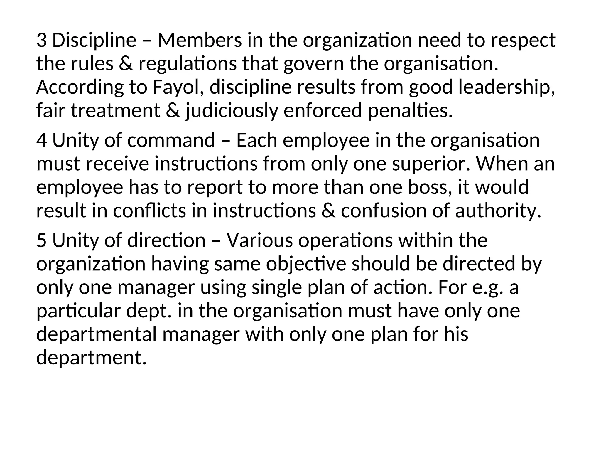 3 Discipline – Members in the organization need to respect
the rules & regulations that govern the organisation.
According to Fayol, discipline results from good leadership,
fair treatment & judiciously enforced penalties.
4 Unity of command – Each employee in the organisation
must receive instructions from only one superior. When an
employee has to report to more than one boss, it would
result in conflicts in instructions & confusion of authority.
5 Unity of direction – Various operations within the
organization having same objective should be directed by
only one manager using single plan of action. For e.g. a
particular dept. in the organisation must have only one
departmental manager with only one plan for his
department.
 