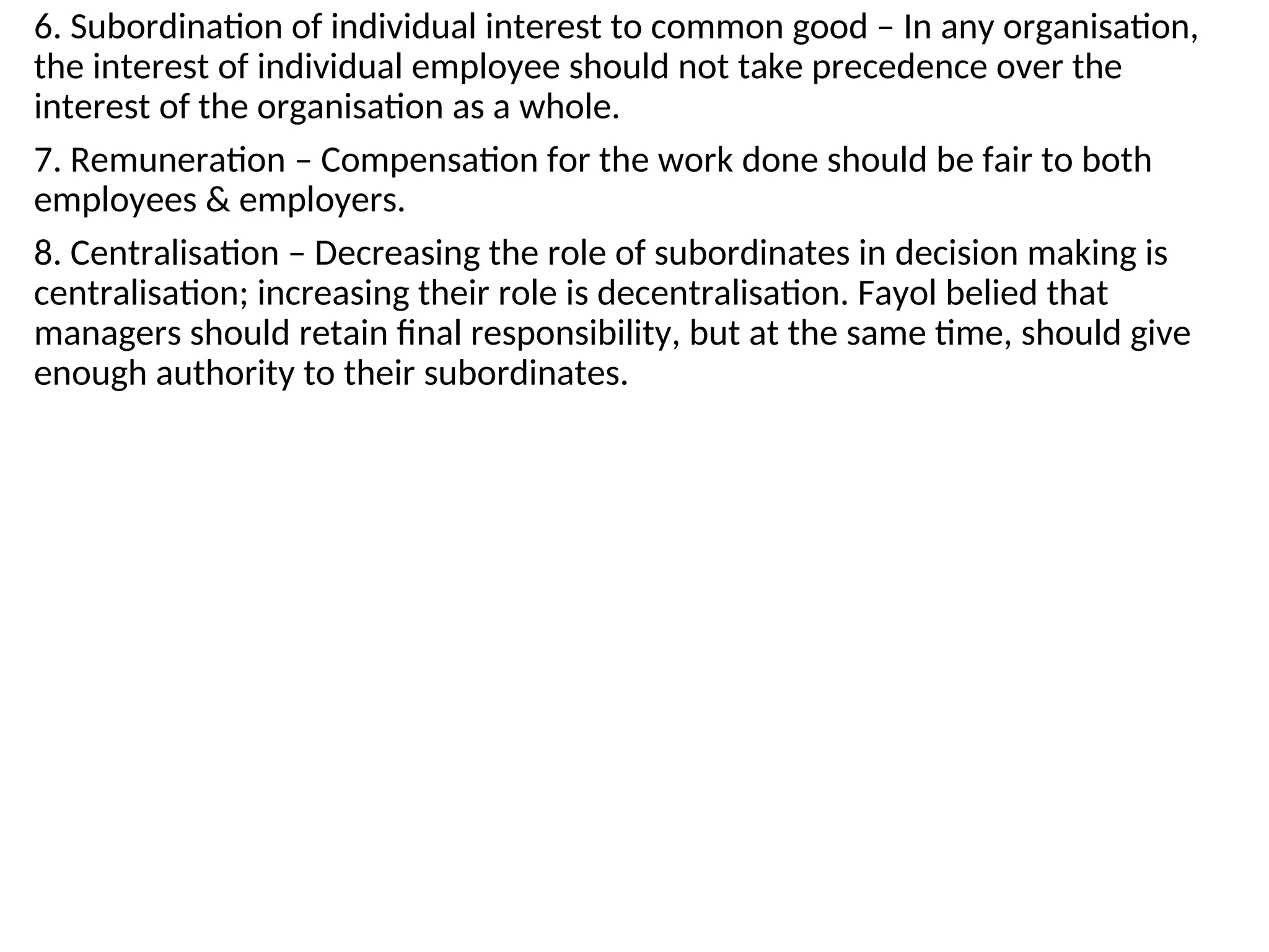6. Subordination of individual interest to common good – In any organisation,
the interest of individual employee should not take precedence over the
interest of the organisation as a whole.
7. Remuneration – Compensation for the work done should be fair to both
employees & employers.
8. Centralisation – Decreasing the role of subordinates in decision making is
centralisation; increasing their role is decentralisation. Fayol belied that
managers should retain final responsibility, but at the same time, should give
enough authority to their subordinates.
 