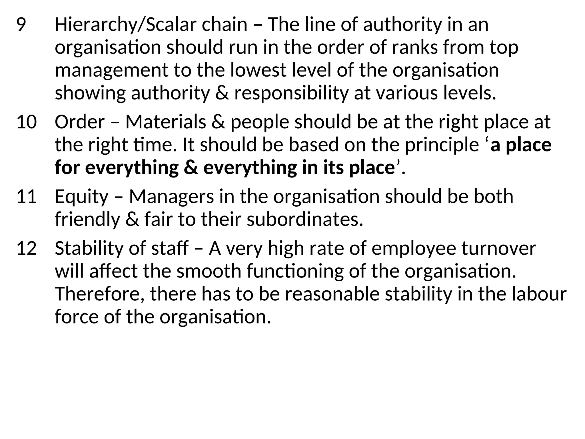 9 Hierarchy/Scalar chain – The line of authority in an
organisation should run in the order of ranks from top
management to the lowest level of the organisation
showing authority & responsibility at various levels.
10 Order – Materials & people should be at the right place at
the right time. It should be based on the principle ‘a place
for everything & everything in its place’.
11 Equity – Managers in the organisation should be both
friendly & fair to their subordinates.
12 Stability of staff – A very high rate of employee turnover
will affect the smooth functioning of the organisation.
Therefore, there has to be reasonable stability in the labour
force of the organisation.
 