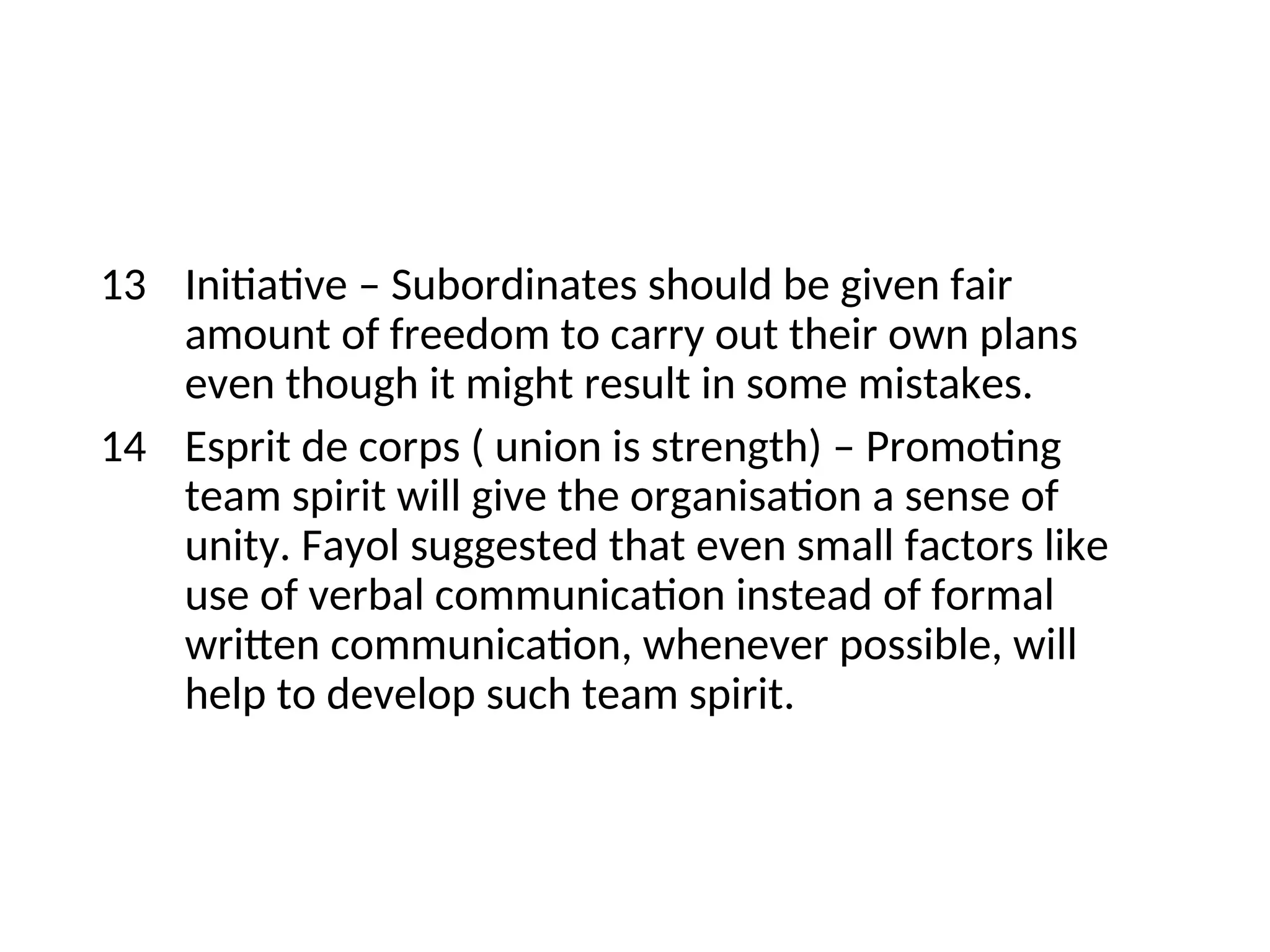 13 Initiative – Subordinates should be given fair
amount of freedom to carry out their own plans
even though it might result in some mistakes.
14 Esprit de corps ( union is strength) – Promoting
team spirit will give the organisation a sense of
unity. Fayol suggested that even small factors like
use of verbal communication instead of formal
written communication, whenever possible, will
help to develop such team spirit.
 