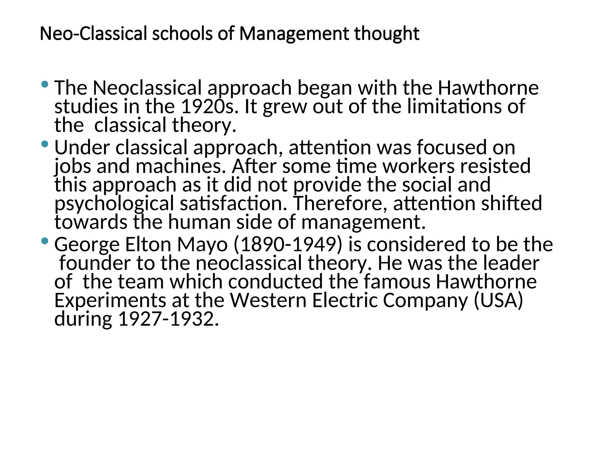 Neo-Classical schools of Management thought
 The Neoclassical approach began with the Hawthorne
studies in the 1920s. It grew out of the limitations of
the classical theory.
 Under classical approach, attention was focused on
jobs and machines. After some time workers resisted
this approach as it did not provide the social and
psychological satisfaction. Therefore, attention shifted
towards the human side of management.
 George Elton Mayo (1890-1949) is considered to be the
founder to the neoclassical theory. He was the leader
of the team which conducted the famous Hawthorne
Experiments at the Western Electric Company (USA)
during 1927-1932.
 