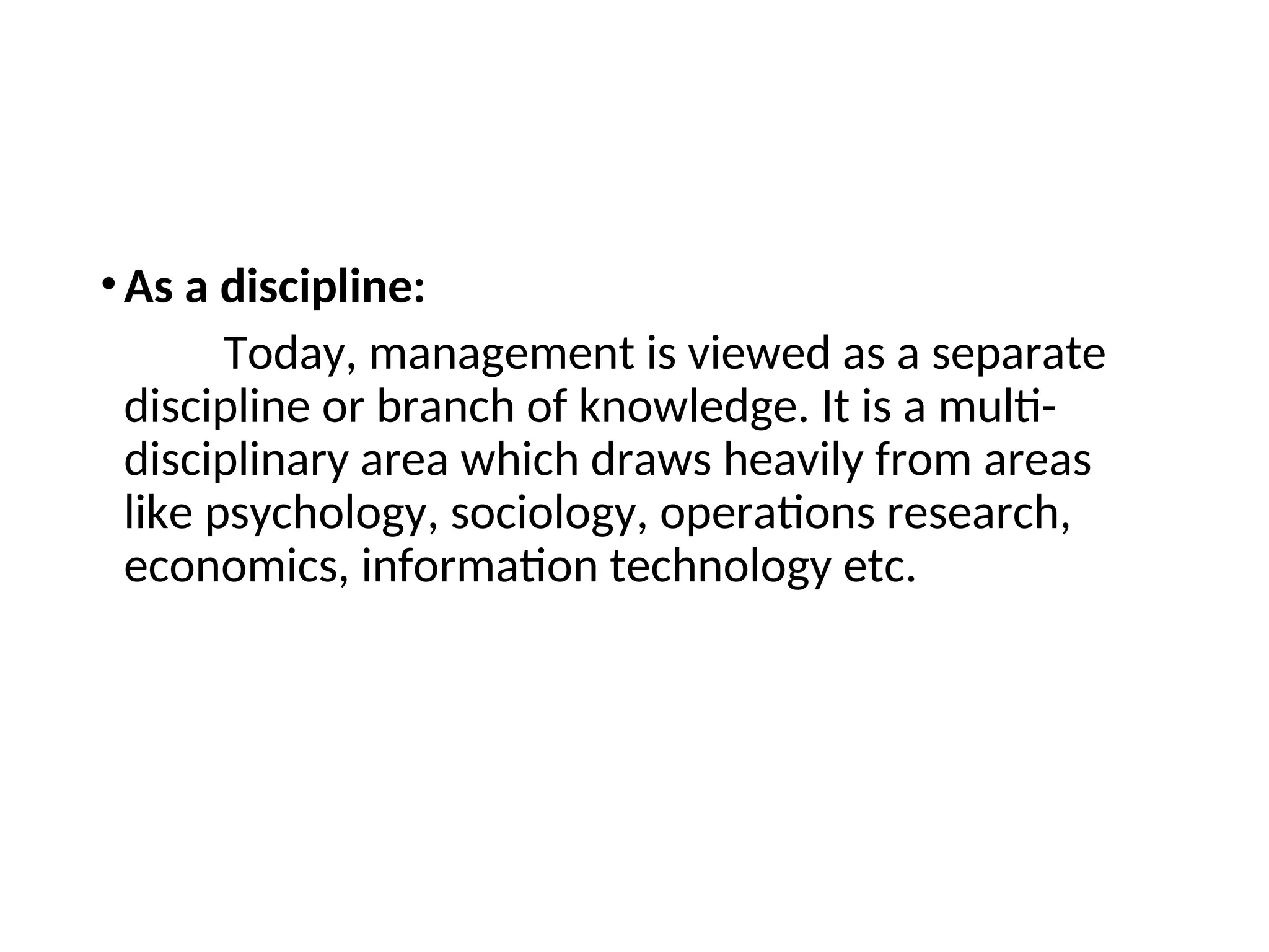 •As a discipline:
Today, management is viewed as a separate
discipline or branch of knowledge. It is a multi-
disciplinary area which draws heavily from areas
like psychology, sociology, operations research,
economics, information technology etc.
 