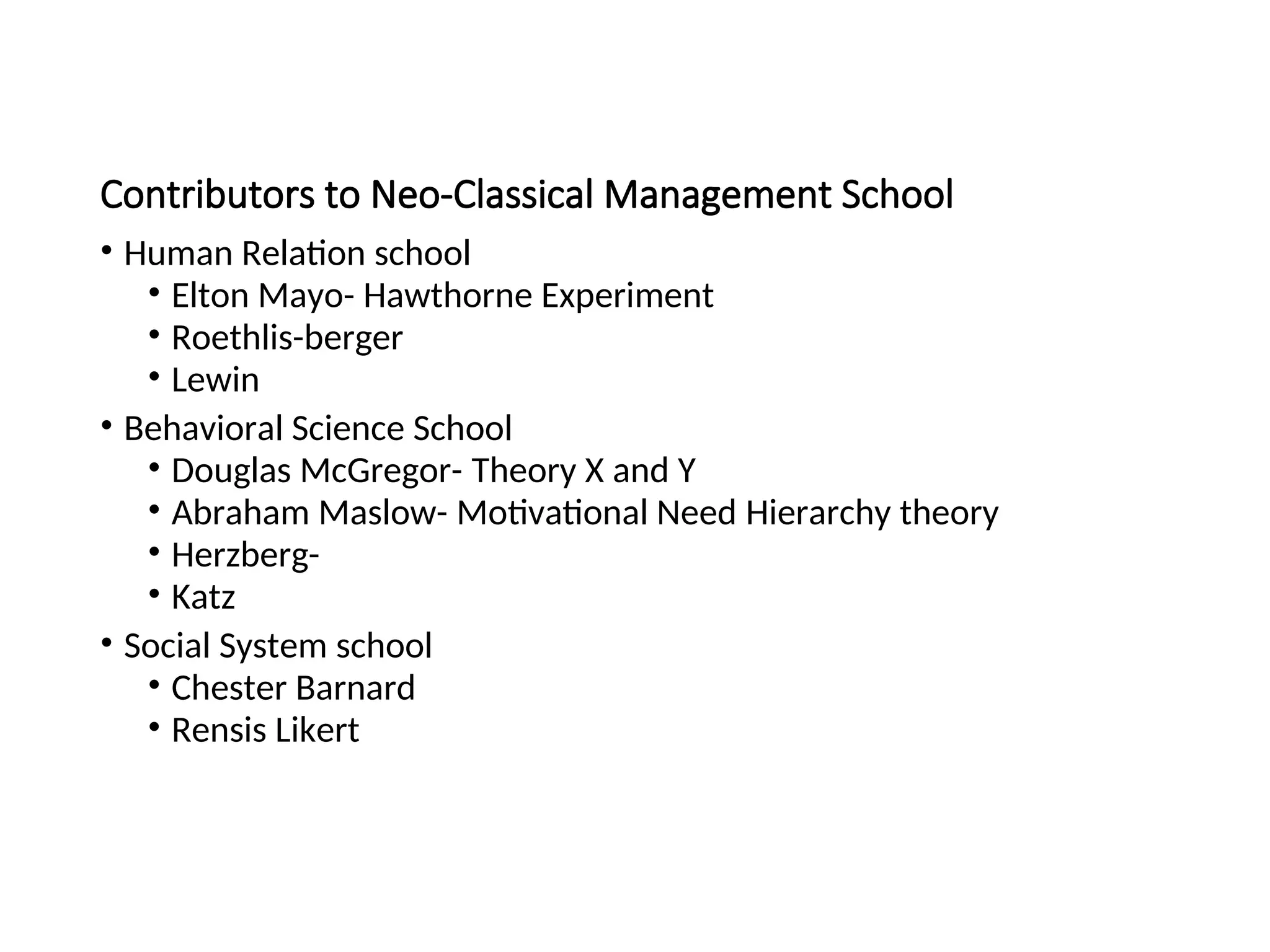 Contributors to Neo-Classical Management School
• Human Relation school
• Elton Mayo- Hawthorne Experiment
• Roethlis-berger
• Lewin
• Behavioral Science School
• Douglas McGregor- Theory X and Y
• Abraham Maslow- Motivational Need Hierarchy theory
• Herzberg-
• Katz
• Social System school
• Chester Barnard
• Rensis Likert
 