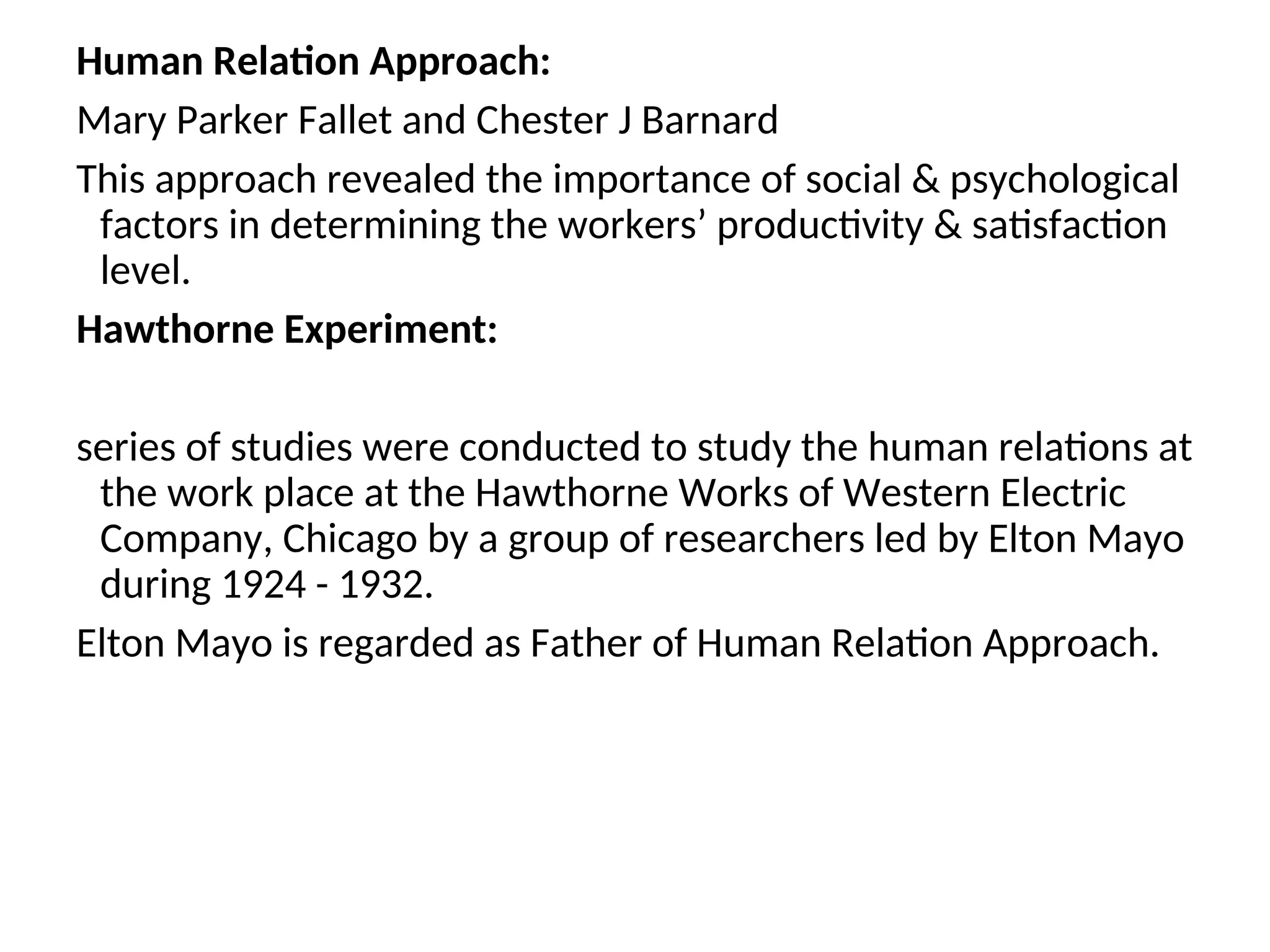 Human Relation Approach:
Mary Parker Fallet and Chester J Barnard
This approach revealed the importance of social & psychological
factors in determining the workers’ productivity & satisfaction
level.
Hawthorne Experiment:
series of studies were conducted to study the human relations at
the work place at the Hawthorne Works of Western Electric
Company, Chicago by a group of researchers led by Elton Mayo
during 1924 - 1932.
Elton Mayo is regarded as Father of Human Relation Approach.
 