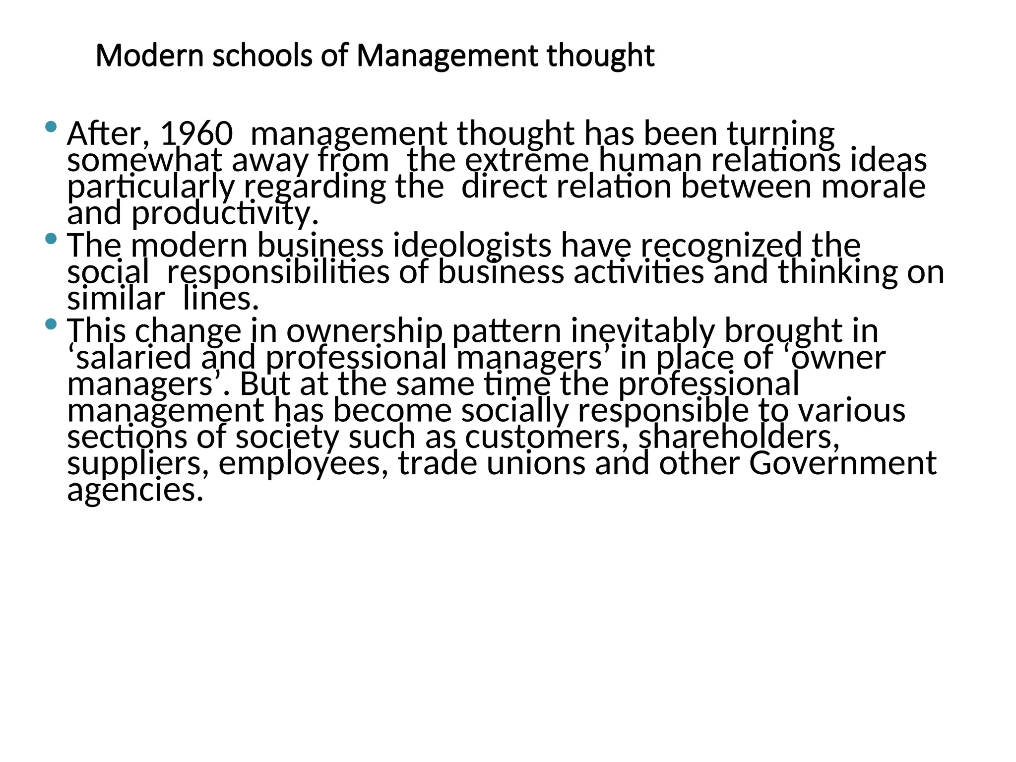 Modern schools of Management thought
 After, 1960 management thought has been turning
somewhat away from the extreme human relations ideas
particularly regarding the direct relation between morale
and productivity.
 The modern business ideologists have recognized the
social responsibilities of business activities and thinking on
similar lines.
 This change in ownership pattern inevitably brought in
‘salaried and professional managers’ in place of ‘owner
managers’. But at the same time the professional
management has become socially responsible to various
sections of society such as customers, shareholders,
suppliers, employees, trade unions and other Government
agencies.
 