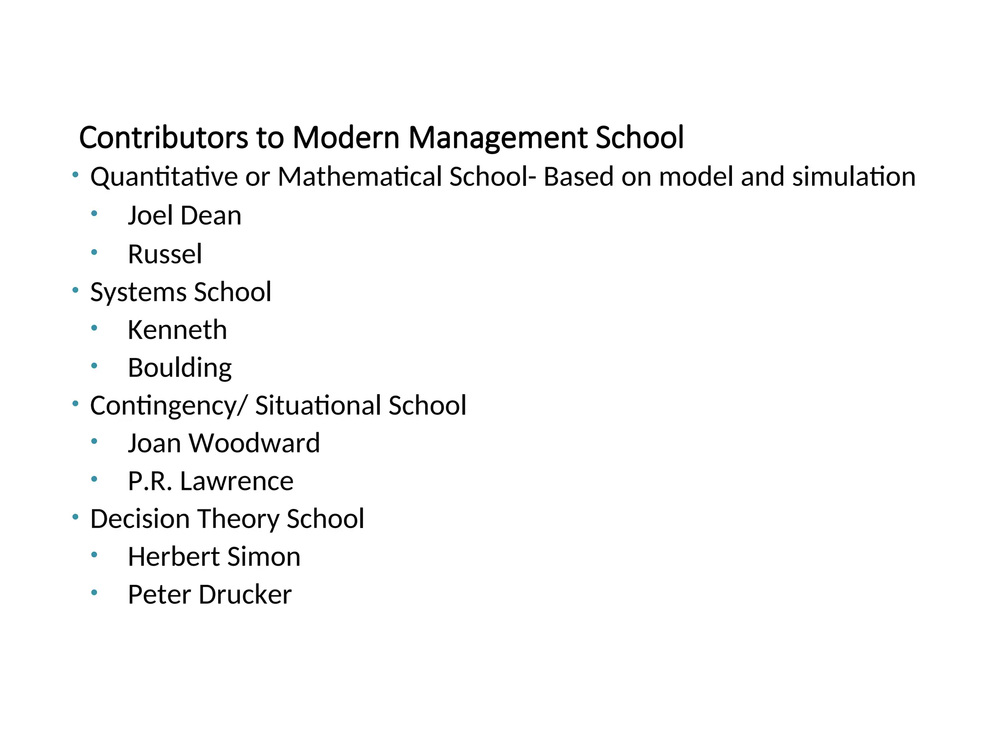 Contributors to Modern Management School
• Quantitative or Mathematical School- Based on model and simulation
• Joel Dean
• Russel
• Systems School
• Kenneth
• Boulding
• Contingency/ Situational School
• Joan Woodward
• P.R. Lawrence
• Decision Theory School
• Herbert Simon
• Peter Drucker
 