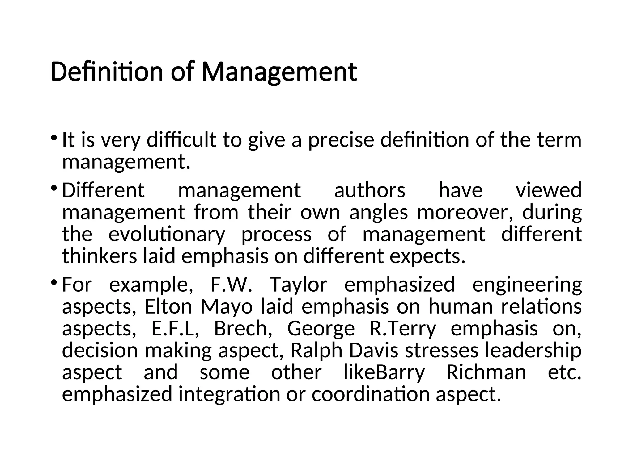 Definition of Management
• It is very difficult to give a precise definition of the term
management.
• Different management authors have viewed
management from their own angles moreover, during
the evolutionary process of management different
thinkers laid emphasis on different expects.
• For example, F.W. Taylor emphasized engineering
aspects, Elton Mayo laid emphasis on human relations
aspects, E.F.L, Brech, George R.Terry emphasis on,
decision making aspect, Ralph Davis stresses leadership
aspect and some other likeBarry Richman etc.
emphasized integration or coordination aspect.
 