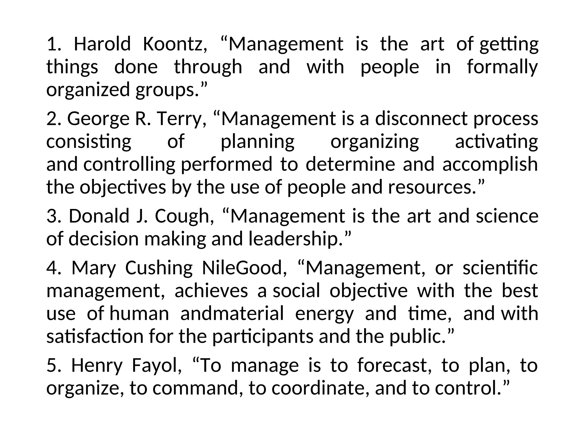 1. Harold Koontz, “Management is the art of getting
things done through and with people in formally
organized groups.”
2. George R. Terry, “Management is a disconnect process
consisting of planning organizing activating
and controlling performed to determine and accomplish
the objectives by the use of people and resources.”
3. Donald J. Cough, “Management is the art and science
of decision making and leadership.”
4. Mary Cushing NileGood, “Management, or scientific
management, achieves a social objective with the best
use of human andmaterial energy and time, and with
satisfaction for the participants and the public.”
5. Henry Fayol, “To manage is to forecast, to plan, to
organize, to command, to coordinate, and to control.”
 