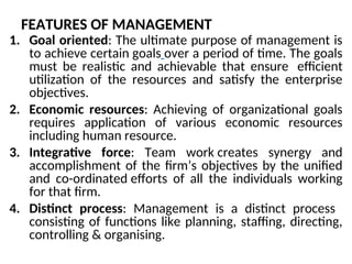 FEATURES OF MANAGEMENT
1. Goal oriented: The ultimate purpose of management is
to achieve certain goals over a period of time. The goals
must be realistic and achievable that ensure efficient
utilization of the resources and satisfy the enterprise
objectives.
2. Economic resources: Achieving of organizational goals
requires application of various economic resources
including human resource.
3. Integrative force: Team work creates synergy and
accomplishment of the firm’s objectives by the unified
and co-ordinated efforts of all the individuals working
for that firm.
4. Distinct process: Management is a distinct process
consisting of functions like planning, staffing, directing,
controlling & organising.
 
