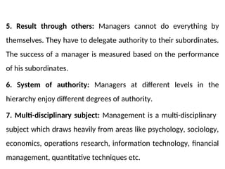 5. Result through others: Managers cannot do everything by
themselves. They have to delegate authority to their subordinates.
The success of a manager is measured based on the performance
of his subordinates.
6. System of authority: Managers at different levels in the
hierarchy enjoy different degrees of authority.
7. Multi-disciplinary subject: Management is a multi-disciplinary
subject which draws heavily from areas like psychology, sociology,
economics, operations research, information technology, financial
management, quantitative techniques etc.
 