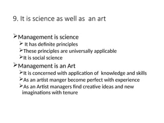 9. It is science as well as an art
Management is science
 It has definite principles
These principles are universally applicable
It is social science
Management is an Art
It is concerned with application of knowledge and skills
As an artist manger become perfect with experience
As an Artist managers find creative ideas and new
imaginations with tenure
 
