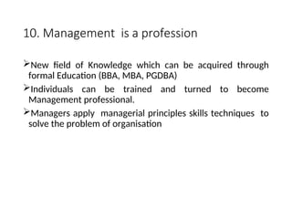 10. Management is a profession
New field of Knowledge which can be acquired through
formal Education (BBA, MBA, PGDBA)
Individuals can be trained and turned to become
Management professional.
Managers apply managerial principles skills techniques to
solve the problem of organisation
 