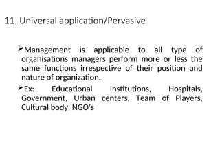 11. Universal application/Pervasive
Management is applicable to all type of
organisations managers perform more or less the
same functions irrespective of their position and
nature of organization.
Ex: Educational Institutions, Hospitals,
Government, Urban centers, Team of Players,
Cultural body, NGO’s
 