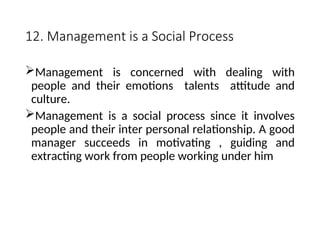 12. Management is a Social Process
Management is concerned with dealing with
people and their emotions talents attitude and
culture.
Management is a social process since it involves
people and their inter personal relationship. A good
manager succeeds in motivating , guiding and
extracting work from people working under him
 