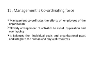 15. Management is Co-ordinating force
Management co-ordinates the efforts of employees of the
organisation
Orderly arrangement of activities to avoid duplication and
overlapping
It Balances the individual goals and organisational goals
and Integrate the human and physical resources
 