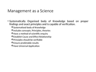 Management as a Science
• Systematically Organised body of Knowledge based on proper
findings and exact principles and is capable of verification.
Systematised body of Knowledge
Includes concepts, Principles, theories
Have a method of scientific enquiry
Establish Cause and Effect Relationship
Principles should be verifiable
Ensure predictable results
Have Universal Application
 