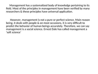 Management has a systematized body of knowledge pertaining to its
field. Most of the principles in management have been verified by many
researchers & these principles have universal application.
However, management is not a pure or perfect science. Main reason
being, it deals with people & on most occasions, it is very difficult to
predict the behavior of human beings accurately. Therefore, we can say
management is a social science. Ernest Dale has called management a
‘soft science’
 