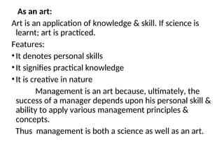 As an art:
Art is an application of knowledge & skill. If science is
learnt; art is practiced.
Features:
•It denotes personal skills
•It signifies practical knowledge
•It is creative in nature
Management is an art because, ultimately, the
success of a manager depends upon his personal skill &
ability to apply various management principles &
concepts.
Thus management is both a science as well as an art.
 