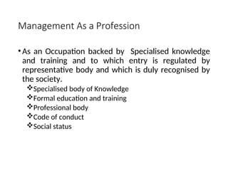 Management As a Profession
• As an Occupation backed by Specialised knowledge
and training and to which entry is regulated by
representative body and which is duly recognised by
the society.
Specialised body of Knowledge
Formal education and training
Professional body
Code of conduct
Social status
 
