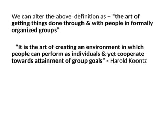 We can alter the above definition as – “the art of
getting things done through & with people in formally
organized groups”
“It is the art of creating an environment in which
people can perform as individuals & yet cooperate
towards attainment of group goals” - Harold Koontz
 