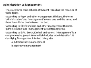 Administration vs Management
There are three main schools of thought regarding the meaning of
these terms
•According to Fayol and other management thinkers, the term
‘administration’ and ‘management’ means one and the same, and
there is no distinction between the two.
•According to Oliver Sheldon and other management thinkers,
‘administration’ and ‘management’ are different terms.
•According to E.F.L. Brech, Kimball and others, ‘Management’ is a
comprehensive generic term which includes ‘Administration’. It
classifying Management into two categories
a. Administrative management
b. Operative manangement
 
