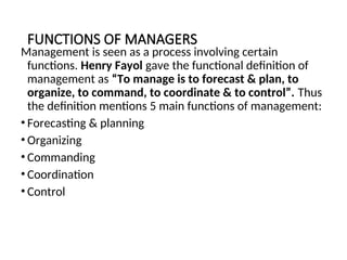 FUNCTIONS OF MANAGERS
Management is seen as a process involving certain
functions. Henry Fayol gave the functional definition of
management as “To manage is to forecast & plan, to
organize, to command, to coordinate & to control”. Thus
the definition mentions 5 main functions of management:
• Forecasting & planning
• Organizing
• Commanding
• Coordination
• Control
 