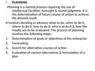 • PLANNING
Planning is a mental process requiring the use of
intellectual faculties, foresight & sound judgment. It is
the determination of future course of action to achieve
the desired result.
It involves deciding in advance what to do, when to do it,
where to do it, how to do it, who is to do it & how the
results are to be evaluated. The process of planning
involves the following steps:
1. Determination of goals or objectives of the enterprise
2. Forecasting
3. Search for alternative courses of action
4. Evaluation of various alternatives & formulation of a
plan
 