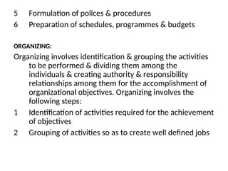 5 Formulation of polices & procedures
6 Preparation of schedules, programmes & budgets
ORGANIZING:
Organizing involves identification & grouping the activities
to be performed & dividing them among the
individuals & creating authority & responsibility
relationships among them for the accomplishment of
organizational objectives. Organizing involves the
following steps:
1 Identification of activities required for the achievement
of objectives
2 Grouping of activities so as to create well defined jobs
 