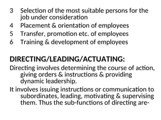 3 Selection of the most suitable persons for the
job under consideration
4 Placement & orientation of employees
5 Transfer, promotion etc. of employees
6 Training & development of employees
DIRECTING/LEADING/ACTUATING:
Directing involves determining the course of action,
giving orders & instructions & providing
dynamic leadership.
It involves issuing instructions or communication to
subordinates, leading, motivating & supervising
them. Thus the sub-functions of directing are-
 