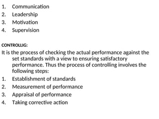 1. Communication
2. Leadership
3. Motivation
4. Supervision
CONTROLLIG:
It is the process of checking the actual performance against the
set standards with a view to ensuring satisfactory
performance. Thus the process of controlling involves the
following steps:
1. Establishment of standards
2. Measurement of performance
3. Appraisal of performance
4. Taking corrective action
 