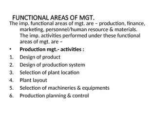 FUNCTIONAL AREAS OF MGT.
The imp. functional areas of mgt. are – production, finance,
marketing, personnel/human resource & materials.
The imp. activities performed under these functional
areas of mgt. are –
• Production mgt.- activities :
1. Design of product
2. Design of production system
3. Selection of plant location
4. Plant layout
5. Selection of machineries & equipments
6. Production planning & control
 