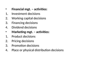• Financial mgt. – activities:
1. Investment decisions
2. Working capital decisions
3. Financing decisions
4. Dividend decisions
• Marketing mgt. – activities:
1. Product decisions
2. Pricing decisions
3. Promotion decisions
4. Place or physical distribution decisions
 