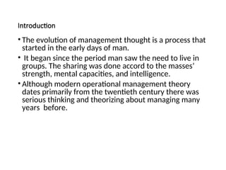 Introduction
• The evolution of management thought is a process that
started in the early days of man.
• It began since the period man saw the need to live in
groups. The sharing was done accord to the masses’
strength, mental capacities, and intelligence.
• Although modern operational management theory
dates primarily from the twentieth century there was
serious thinking and theorizing about managing many
years before.
 
