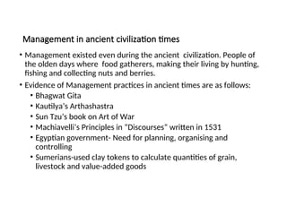 Management in ancient civilization times
• Management existed even during the ancient civilization. People of
the olden days where food gatherers, making their living by hunting,
fishing and collecting nuts and berries.
• Evidence of Management practices in ancient times are as follows:
• Bhagwat Gita
• Kautilya’s Arthashastra
• Sun Tzu’s book on Art of War
• Machiavelli’s Principles in “Discourses” written in 1531
• Egyptian government- Need for planning, organising and
controlling
• Sumerians-used clay tokens to calculate quantities of grain,
livestock and value-added goods
 