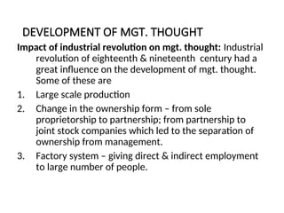 DEVELOPMENT OF MGT. THOUGHT
Impact of industrial revolution on mgt. thought: Industrial
revolution of eighteenth & nineteenth century had a
great influence on the development of mgt. thought.
Some of these are
1. Large scale production
2. Change in the ownership form – from sole
proprietorship to partnership; from partnership to
joint stock companies which led to the separation of
ownership from management.
3. Factory system – giving direct & indirect employment
to large number of people.
 