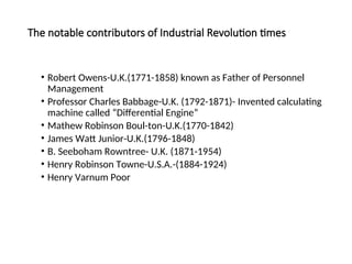 The notable contributors of Industrial Revolution times
• Robert Owens-U.K.(1771-1858) known as Father of Personnel
Management
• Professor Charles Babbage-U.K. (1792-1871)- Invented calculating
machine called “Differential Engine”
• Mathew Robinson Boul-ton-U.K.(1770-1842)
• James Watt Junior-U.K.(1796-1848)
• B. Seeboham Rowntree- U.K. (1871-1954)
• Henry Robinson Towne-U.S.A.-(1884-1924)
• Henry Varnum Poor
 