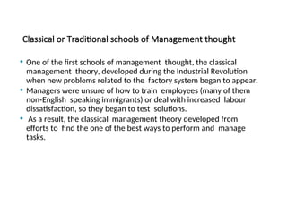 Classical or Traditional schools of Management thought
 One of the first schools of management thought, the classical
management theory, developed during the Industrial Revolution
when new problems related to the factory system began to appear.
 Managers were unsure of how to train employees (many of them
non‐English speaking immigrants) or deal with increased labour
dissatisfaction, so they began to test solutions.
 As a result, the classical management theory developed from
efforts to find the one of the best ways to perform and manage
tasks.
 