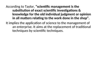 According to Taylor, “scientific management is the
substitution of exact scientific investigations &
knowledge for the old individual judgment or opinion
in all matters relating to the work done in the shop”.
It implies the application of science to the management of
an enterprise. It aims at the replacement of traditional
techniques by scientific techniques.
 