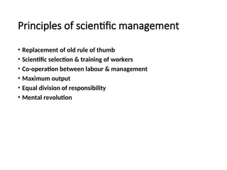 Principles of scientific management
• Replacement of old rule of thumb
• Scientific selection & training of workers
• Co-operation between labour & management
• Maximum output
• Equal division of responsibility
• Mental revolution
 