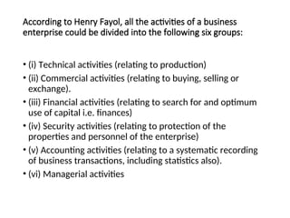 According to Henry Fayol, all the activities of a business
enterprise could be divided into the following six groups:
• (i) Technical activities (relating to production)
• (ii) Commercial activities (relating to buying, selling or
exchange).
• (iii) Financial activities (relating to search for and optimum
use of capital i.e. finances)
• (iv) Security activities (relating to protection of the
properties and personnel of the enterprise)
• (v) Accounting activities (relating to a systematic recording
of business transactions, including statistics also).
• (vi) Managerial activities
 