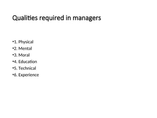 Qualities required in managers
•1. Physical
•2. Mental
•3. Moral
•4. Education
•5. Technical
•6. Experience
 