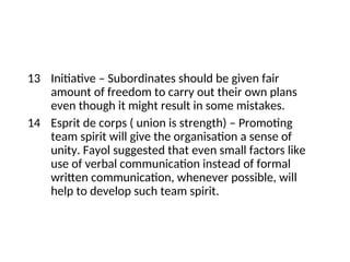 13 Initiative – Subordinates should be given fair
amount of freedom to carry out their own plans
even though it might result in some mistakes.
14 Esprit de corps ( union is strength) – Promoting
team spirit will give the organisation a sense of
unity. Fayol suggested that even small factors like
use of verbal communication instead of formal
written communication, whenever possible, will
help to develop such team spirit.
 