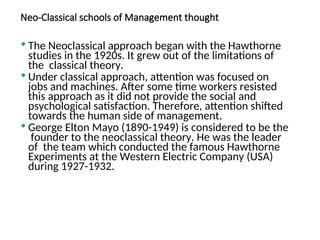 Neo-Classical schools of Management thought
 The Neoclassical approach began with the Hawthorne
studies in the 1920s. It grew out of the limitations of
the classical theory.
 Under classical approach, attention was focused on
jobs and machines. After some time workers resisted
this approach as it did not provide the social and
psychological satisfaction. Therefore, attention shifted
towards the human side of management.
 George Elton Mayo (1890-1949) is considered to be the
founder to the neoclassical theory. He was the leader
of the team which conducted the famous Hawthorne
Experiments at the Western Electric Company (USA)
during 1927-1932.
 