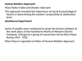 Human Relation Approach:
Mary Parker Fallet and Chester J Barnard
This approach revealed the importance of social & psychological
factors in determining the workers’ productivity & satisfaction
level.
Hawthorne Experiment:
series of studies were conducted to study the human relations at
the work place at the Hawthorne Works of Western Electric
Company, Chicago by a group of researchers led by Elton Mayo
during 1924 - 1932.
Elton Mayo is regarded as Father of Human Relation Approach.
 