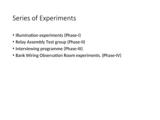 Series of Experiments
• Illumination experiments (Phase-I)
• Relay Assembly Test group (Phase-II)
• Interviewing programme (Phase-III)
• Bank Wiring Observation Room experiments. (Phase-IV)
 