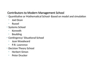 Contributors to Modern Management School
• Quantitative or Mathematical School- Based on model and simulation
• Joel Dean
• Russel
• Systems School
• Kenneth
• Boulding
• Contingency/ Situational School
• Joan Woodward
• P.R. Lawrence
• Decision Theory School
• Herbert Simon
• Peter Drucker
 